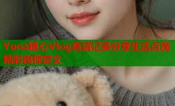 Yuna糖心Vlog高清记录分享生活点滴精彩由你定义