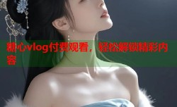 糖心vlog付费观看，轻松解锁精彩内容