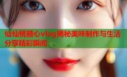 仙仙桃糖心vlog揭秘美味制作与生活分享精彩瞬间