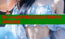 糖心vlog粉专属社区互动分享精彩内容轻松追剧