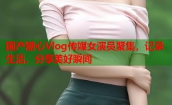国产糖心Vlog传媒女演员聚集，记录生活，分享美好瞬间