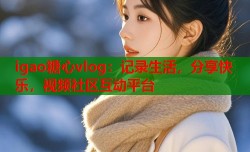 igao糖心vlog：记录生活，分享快乐，视频社区互动平台