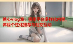 糖心vlog章：探索平台多样化内容，体验个性化推荐与社交互动