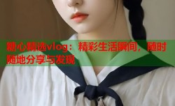 糖心精选vlog：精彩生活瞬间，随时随地分享与发现