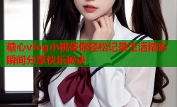 糖心vlog小桃带你轻松记录生活精彩瞬间分享快乐秘诀