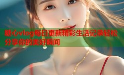 糖心vlog每日更新精彩生活记录轻松分享你的美好瞬间