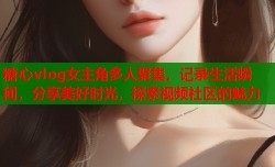 糖心vlog女主角多人聚集，记录生活瞬间，分享美好时光，探索视频社区的魅力