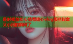 是时候放松心情看糖心vlog那些甜蜜又小污的瞬间了