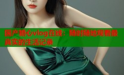 国产糖心vlog在线：随时随地观看最真实的生活记录