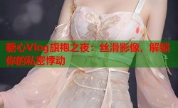 糖心Vlog旗袍之夜：丝滑影像，解锁你的私密悸动