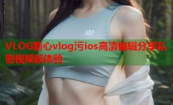 VLOG糖心vlog污ios高清编辑分享私密视频新体验