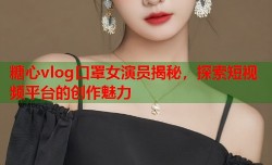 糖心vlog口罩女演员揭秘，探索短视频平台的创作魅力