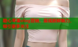糖心苹果vlog营销，展现新鲜魅力，吸引更多关注