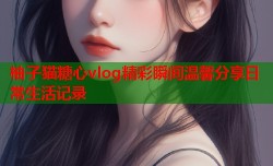 柚子猫糖心vlog精彩瞬间温馨分享日常生活记录