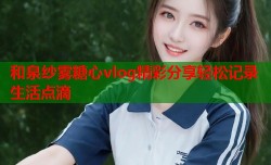 和泉纱雾糖心vlog精彩分享轻松记录生活点滴