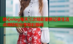 糖心vlog每天三次精彩更新记录生活点滴轻松分享精彩瞬间