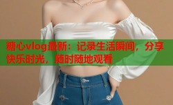 糖心vlog最新：记录生活瞬间，分享快乐时光，随时随地观看
