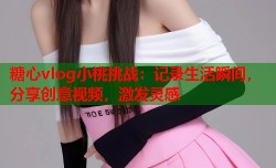 糖心vlog小桃挑战：记录生活瞬间，分享创意视频，激发灵感