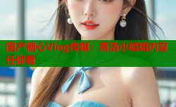 国产糖心Vlog传媒：高清小姐姐内容任你看