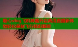 糖心vlog飞机神器开启高清直播新体验轻松录制飞行精彩瞬间