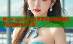 糖心vlog人气女演员带你体验短视频平台的创作与分享