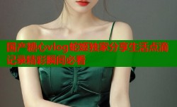 国产糖心vlog蛇姬独家分享生活点滴记录精彩瞬间必看