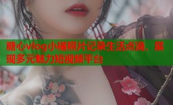 糖心vlog小橘照片记录生活点滴，展现多元魅力短视频平台