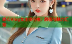 糖心Vlog女主排行榜：颜值与魅力汇聚