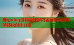 糖心vlog付费版独家内容解锁高清体验轻松创作分享