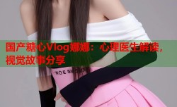 国产糖心Vlog娜娜：心理医生解读，视觉故事分享