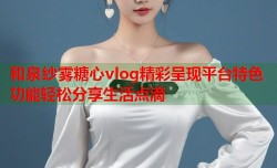 和泉纱雾糖心vlog精彩呈现平台特色功能轻松分享生活点滴