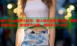 糖心Vlog知乎小红书：甜入你心的生活灵感，解锁私藏Vlog，发现多元兴趣，精彩不止一点点
