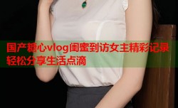 国产糖心vlog闺蜜到访女主精彩记录轻松分享生活点滴