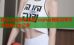 糖心vlog安安老师cosplay精彩日常与创意魅力全记录