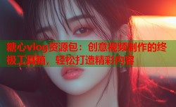 糖心vlog资源包：创意视频制作的终极工具箱，轻松打造精彩内容