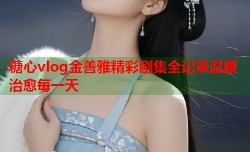 糖心vlog金善雅精彩剧集全记录温暖治愈每一天