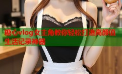 糖心vlog女主角教你轻松打造高颜值生活记录神器