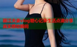 丽江夫妻vlog糖心记录生活点滴分享真实感动瞬间