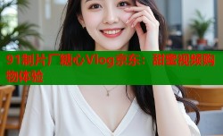 91制片厂糖心Vlog京东：甜蜜视频购物体验