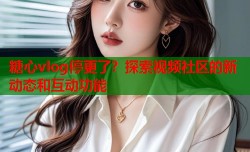 糖心vlog停更了？探索视频社区的新动态和互动功能