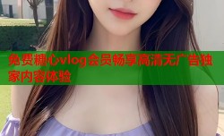 免费糖心vlog会员畅享高清无广告独家内容体验