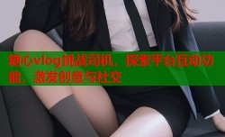 糖心vlog挑战司机，探索平台互动功能，激发创意与社交