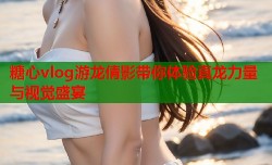 糖心vlog游龙倩影带你体验真龙力量与视觉盛宴