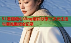 51漫画糖心Vlog精彩分享二次元生活与潮流趣闻全记录