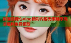 你懂的糖心vlog精彩内容无限畅享高清福利免费领取