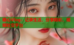 糖心Vlog：记录生活，分享精彩，视频社交平台
