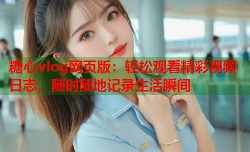 糖心vlog网页版：轻松观看精彩视频日志，随时随地记录生活瞬间