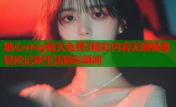 糖心vlog每天免费3精彩内容无限畅享轻松记录生活精彩瞬间
