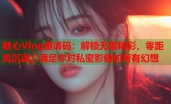 糖心Vlog邀请码：解锁无限精彩，零距离沉浸，满足你对私密影像的所有幻想