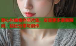 糖心纠缠番外照片集，发现更多美丽瞬间，轻松分享与创作
